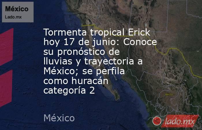 Tormenta tropical Erick hoy 17 de junio: Conoce su pronóstico de lluvias y trayectoria a México; se perfila como huracán categoría 2. Noticias en tiempo real