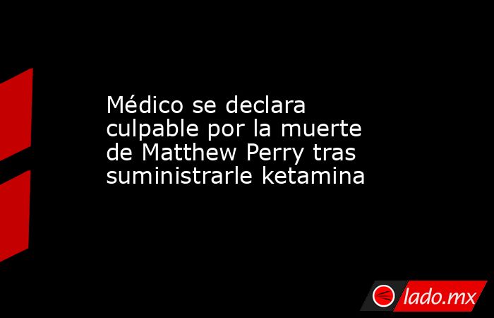 Médico se declara culpable por la muerte de Matthew Perry tras suministrarle ketamina. Noticias en tiempo real