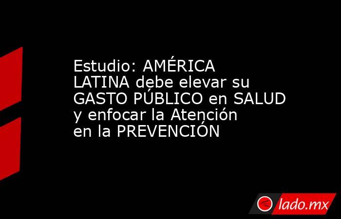 Estudio: AMÉRICA LATINA debe elevar su GASTO PÚBLICO en SALUD y enfocar la Atención en la PREVENCIÓN. Noticias en tiempo real