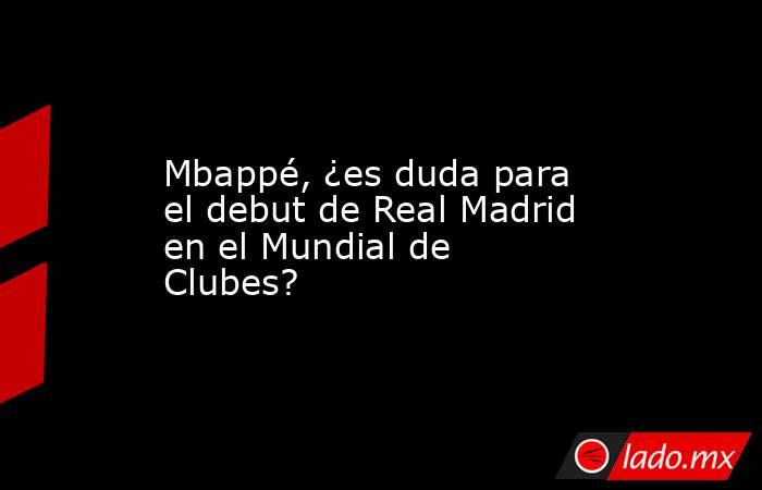 Mbappé, ¿es duda para el debut de Real Madrid en el Mundial de Clubes?. Noticias en tiempo real
