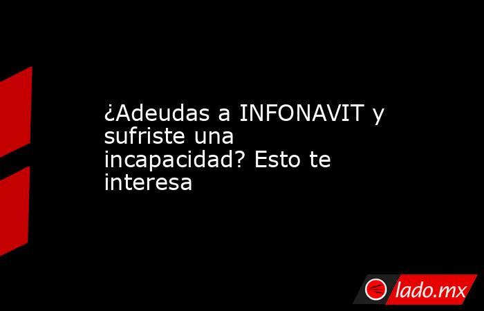 ¿Adeudas a INFONAVIT y sufriste una incapacidad? Esto te interesa. Noticias en tiempo real