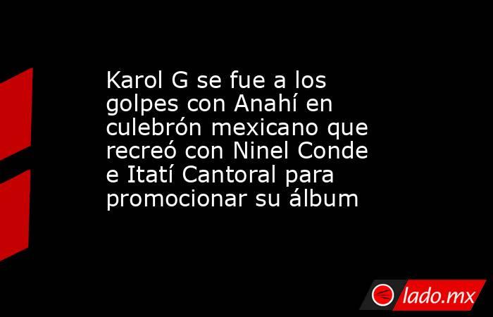 Karol G se fue a los golpes con Anahí en culebrón mexicano que recreó con Ninel Conde e Itatí Cantoral para promocionar su álbum. Noticias en tiempo real