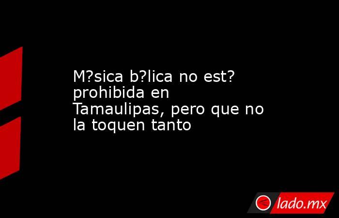 M?sica b?lica no est? prohibida en Tamaulipas, pero que no la toquen tanto. Noticias en tiempo real