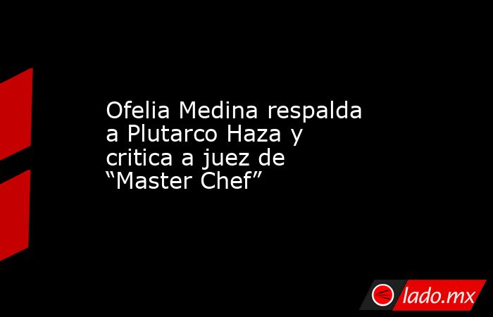 Ofelia Medina respalda a Plutarco Haza y critica a juez de “Master Chef”. Noticias en tiempo real