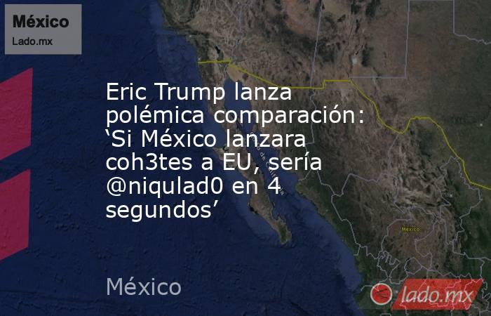 Eric Trump lanza polémica comparación: ‘Si México lanzara coh3tes a EU, sería @niqulad0 en 4 segundos’. Noticias en tiempo real