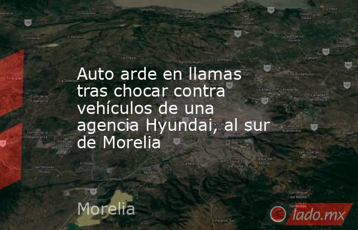 Auto arde en llamas tras chocar contra vehículos de una agencia Hyundai, al sur de Morelia. Noticias en tiempo real
