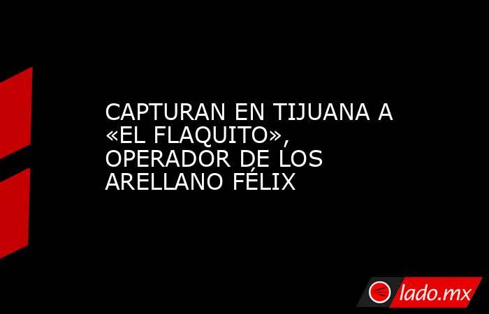 CAPTURAN EN TIJUANA A «EL FLAQUITO», OPERADOR DE LOS ARELLANO FÉLIX. Noticias en tiempo real