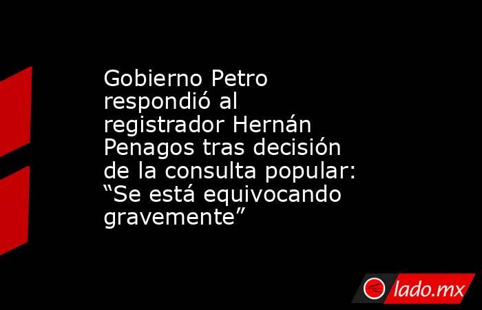 Gobierno Petro respondió al registrador Hernán Penagos tras decisión de la consulta popular: “Se está equivocando gravemente”. Noticias en tiempo real