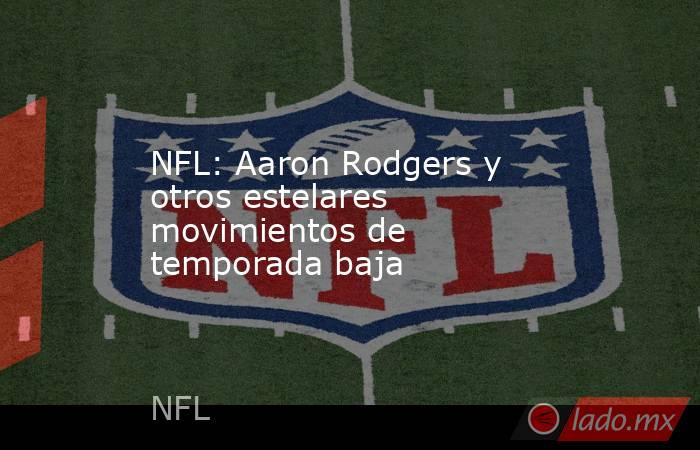 NFL: Aaron Rodgers y otros estelares movimientos de temporada baja. Noticias en tiempo real