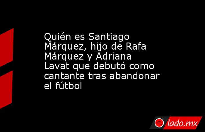 Quién es Santiago Márquez, hijo de Rafa Márquez y Adriana Lavat que debutó como cantante tras abandonar el fútbol. Noticias en tiempo real