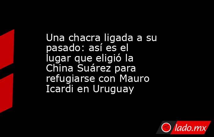 Una chacra ligada a su pasado: así es el lugar que eligió la China Suárez para refugiarse con Mauro Icardi en Uruguay. Noticias en tiempo real
