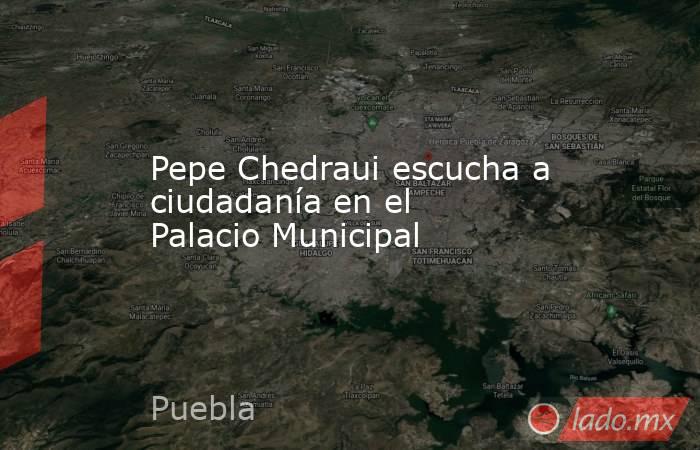 Pepe Chedraui escucha a ciudadanía en el Palacio Municipal. Noticias en tiempo real