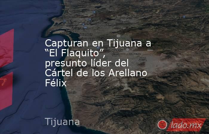 Capturan en Tijuana a “El Flaquito”, presunto líder del Cártel de los Arellano Félix. Noticias en tiempo real