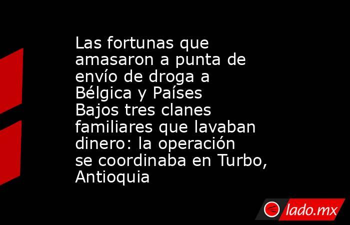 Las fortunas que amasaron a punta de envío de droga a Bélgica y Países Bajos tres clanes familiares que lavaban dinero: la operación se coordinaba en Turbo, Antioquia. Noticias en tiempo real