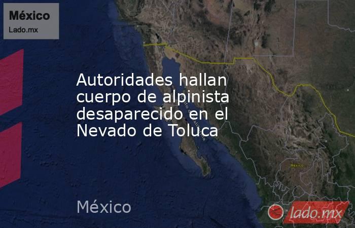 Autoridades hallan cuerpo de alpinista desaparecido en el Nevado de Toluca. Noticias en tiempo real