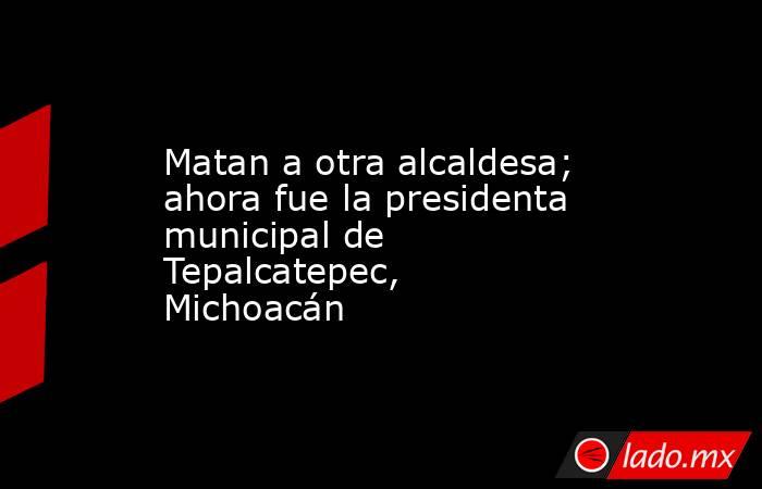 Matan a otra alcaldesa; ahora fue la presidenta municipal de Tepalcatepec, Michoacán. Noticias en tiempo real