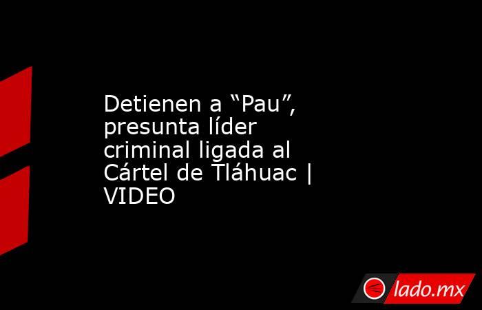 Detienen a “Pau”, presunta líder criminal ligada al Cártel de Tláhuac | VIDEO. Noticias en tiempo real