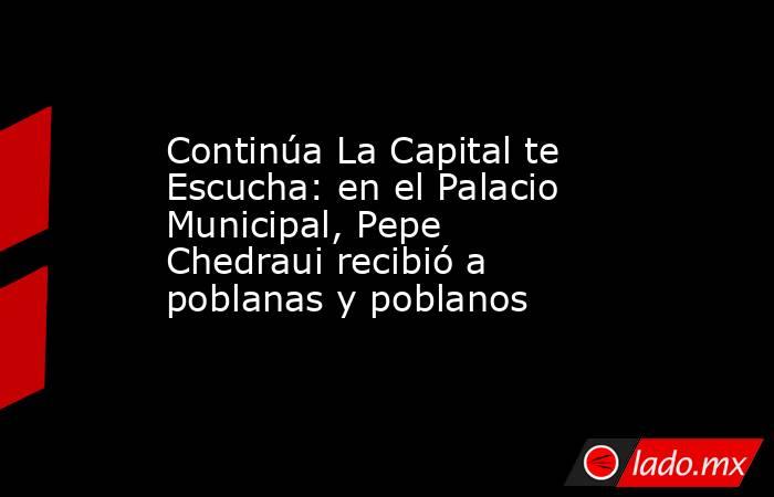 Continúa La Capital te Escucha: en el Palacio Municipal, Pepe Chedraui recibió a poblanas y poblanos. Noticias en tiempo real