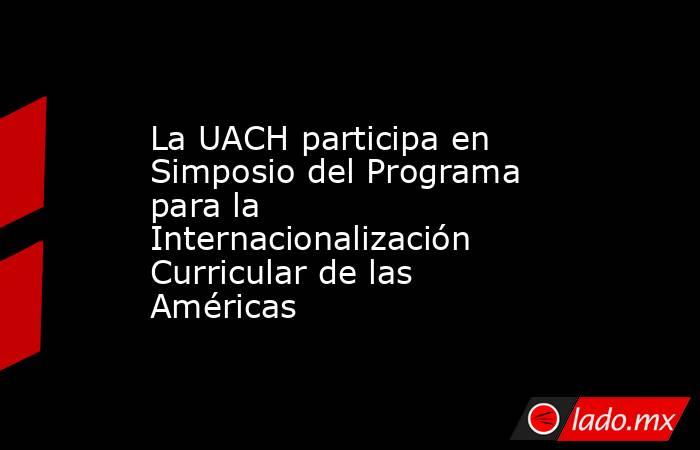 La UACH participa en Simposio del Programa para la Internacionalización Curricular de las Américas. Noticias en tiempo real
