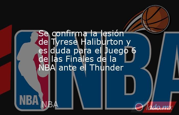 Se confirma la lesión de Tyrese Haliburton y es duda para el Juego 6 de las Finales de la NBA ante el Thunder. Noticias en tiempo real