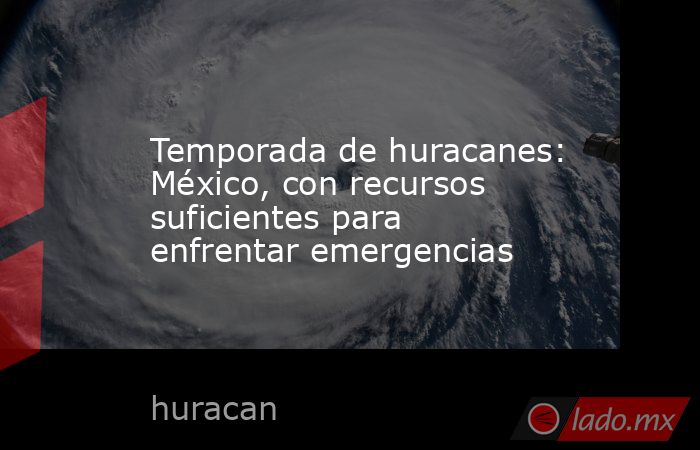 Temporada de huracanes: México, con recursos suficientes para enfrentar emergencias. Noticias en tiempo real