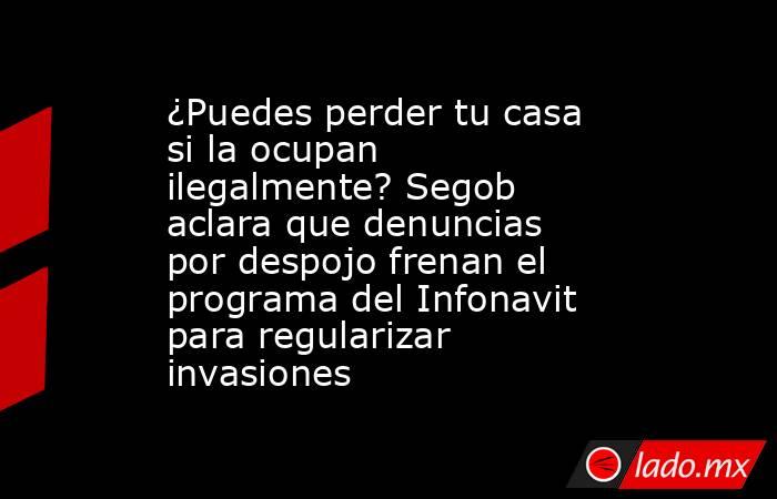 ¿Puedes perder tu casa si la ocupan ilegalmente? Segob aclara que denuncias por despojo frenan el programa del Infonavit para regularizar invasiones. Noticias en tiempo real