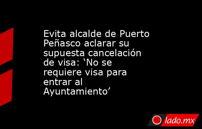 Evita alcalde de Puerto Peñasco aclarar su supuesta cancelación de visa: ‘No se requiere visa para entrar al Ayuntamiento’. Noticias en tiempo real