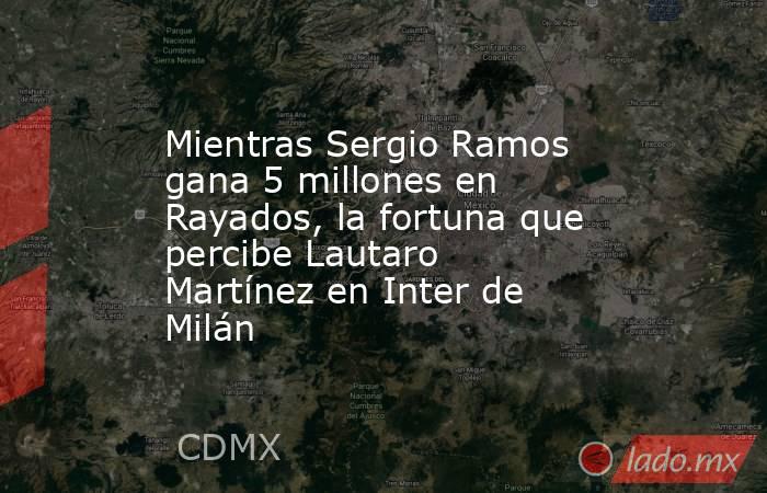 Mientras Sergio Ramos gana 5 millones en Rayados, la fortuna que percibe Lautaro Martínez en Inter de Milán. Noticias en tiempo real