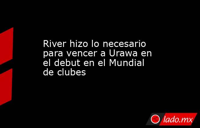 River hizo lo necesario para vencer a Urawa en el debut en el Mundial de clubes. Noticias en tiempo real