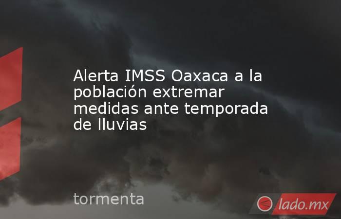Alerta IMSS Oaxaca a la población extremar medidas ante temporada de lluvias. Noticias en tiempo real