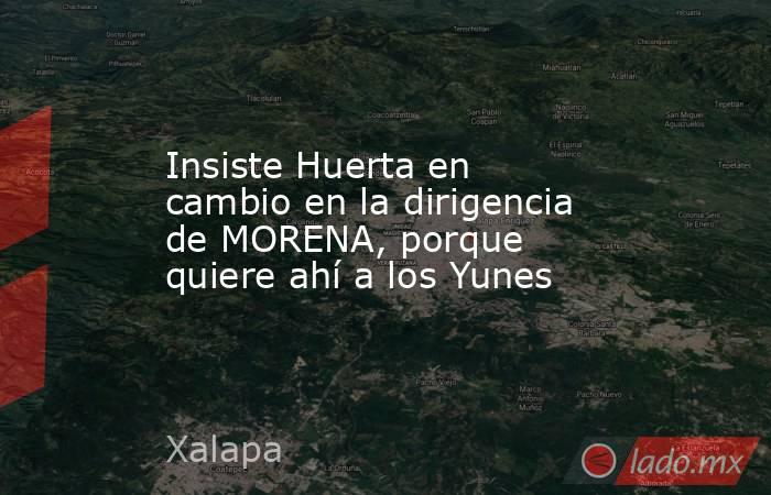 Insiste Huerta en cambio en la dirigencia de MORENA, porque quiere ahí a los Yunes. Noticias en tiempo real