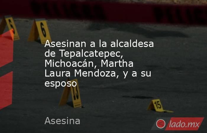 Asesinan a la alcaldesa de Tepalcatepec, Michoacán, Martha Laura Mendoza, y a su esposo. Noticias en tiempo real
