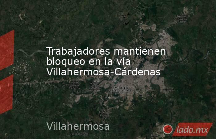 Trabajadores mantienen bloqueo en la vía Villahermosa-Cárdenas. Noticias en tiempo real