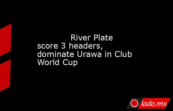             River Plate score 3 headers, dominate Urawa in Club World Cup        . Noticias en tiempo real