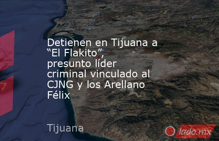 Detienen en Tijuana a “El Flakito”, presunto líder criminal vinculado al CJNG y los Arellano Félix. Noticias en tiempo real