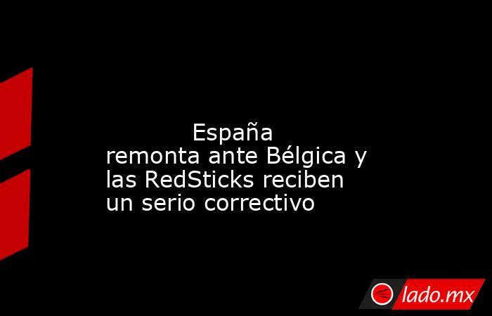                                                                                                                                    España remonta ante Bélgica y las RedSticks reciben un serio correctivo                                                     . Noticias en tiempo real