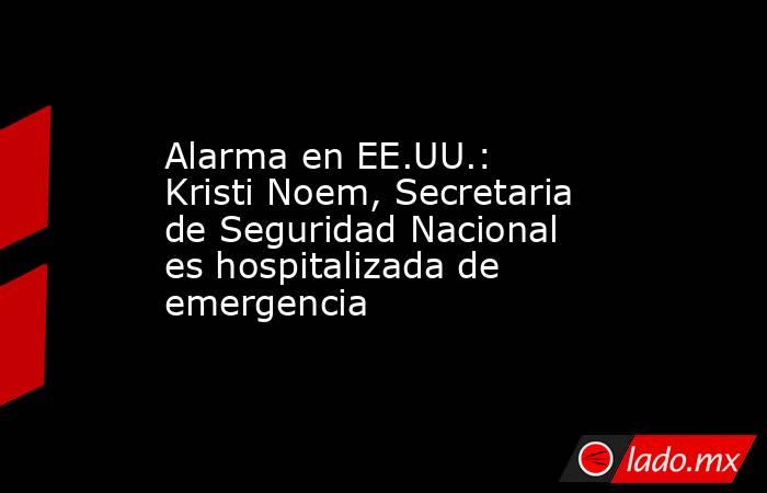 Alarma en EE.UU.: Kristi Noem, Secretaria de Seguridad Nacional es hospitalizada de emergencia. Noticias en tiempo real