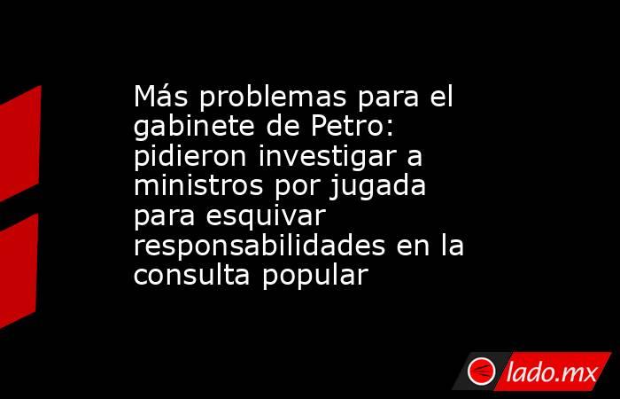 Más problemas para el gabinete de Petro: pidieron investigar a ministros por jugada para esquivar responsabilidades en la consulta popular. Noticias en tiempo real