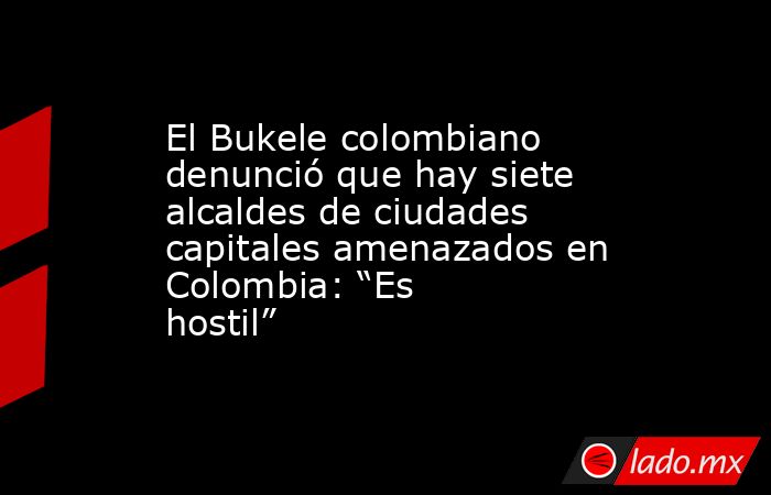 El Bukele colombiano denunció que hay siete alcaldes de ciudades capitales amenazados en Colombia: “Es hostil”  . Noticias en tiempo real