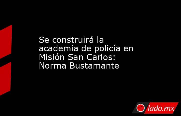 Se construirá la academia de policía en Misión San Carlos: Norma Bustamante. Noticias en tiempo real
