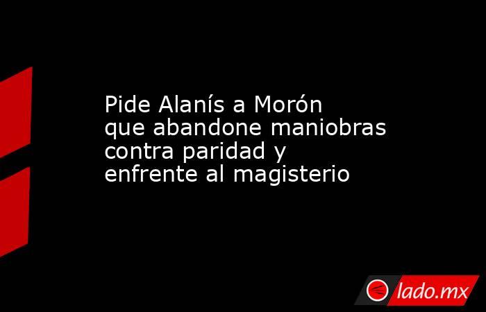 Pide Alanís a Morón que abandone maniobras contra paridad y enfrente al magisterio. Noticias en tiempo real