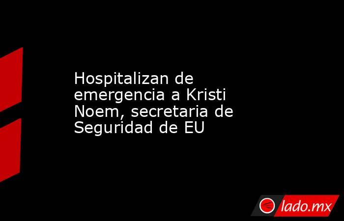 Hospitalizan de emergencia a Kristi Noem, secretaria de Seguridad de EU. Noticias en tiempo real