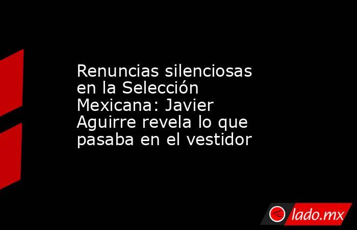 Renuncias silenciosas en la Selección Mexicana: Javier Aguirre revela lo que pasaba en el vestidor. Noticias en tiempo real