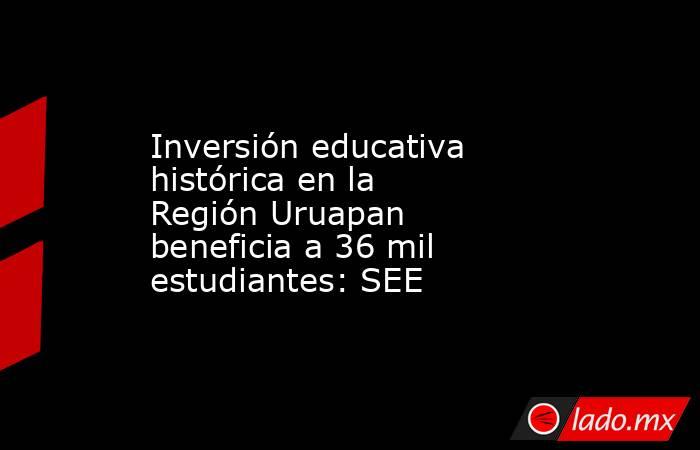 Inversión educativa histórica en la Región Uruapan beneficia a 36 mil estudiantes: SEE. Noticias en tiempo real