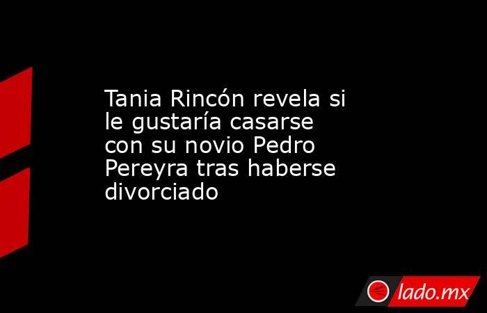 Tania Rincón revela si le gustaría casarse con su novio Pedro Pereyra tras haberse divorciado . Noticias en tiempo real