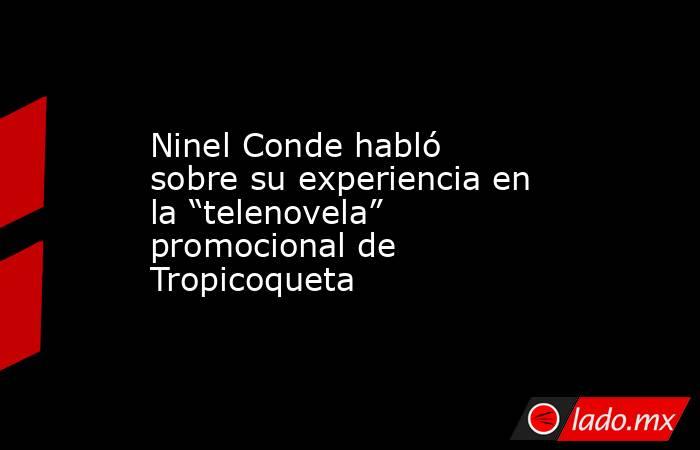 Ninel Conde habló sobre su experiencia en la “telenovela” promocional de Tropicoqueta. Noticias en tiempo real