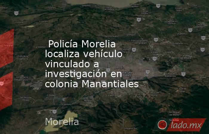  Policía Morelia localiza vehículo vinculado a investigación en colonia Manantiales . Noticias en tiempo real
