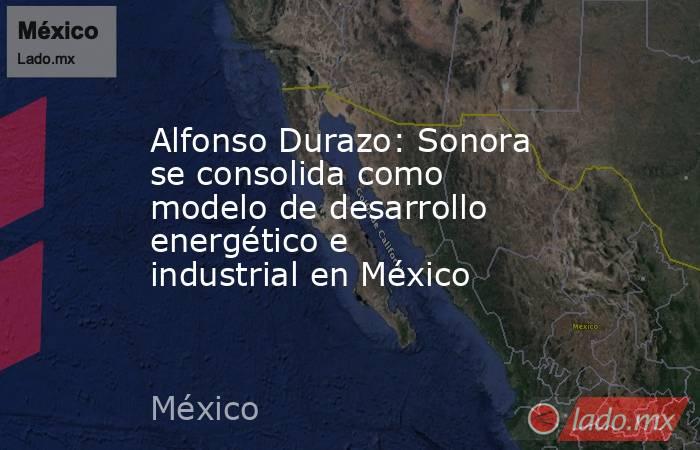 Alfonso Durazo: Sonora se consolida como modelo de desarrollo energético e industrial en México. Noticias en tiempo real