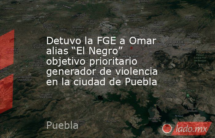 Detuvo la FGE a Omar alias “El Negro” objetivo prioritario generador de violencia en la ciudad de Puebla. Noticias en tiempo real