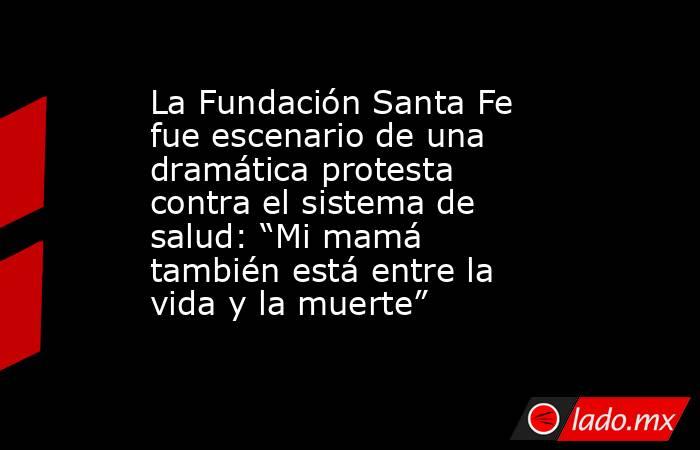La Fundación Santa Fe fue escenario de una dramática protesta contra el sistema de salud: “Mi mamá también está entre la vida y la muerte” . Noticias en tiempo real
